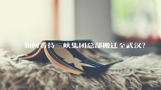 如何看待三峡集团总部搬迁至武汉？